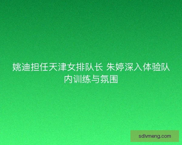 姚迪担任天津女排队长 朱婷深入体验队内训练与氛围