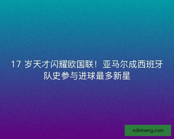 17 岁天才闪耀欧国联！亚马尔成西班牙队史参与进球最多新星