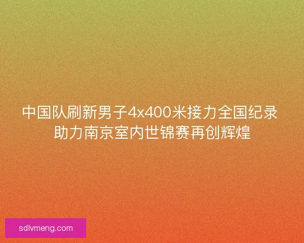 中国队刷新男子4x400米接力全国纪录 助力南京室内世锦赛再创辉煌