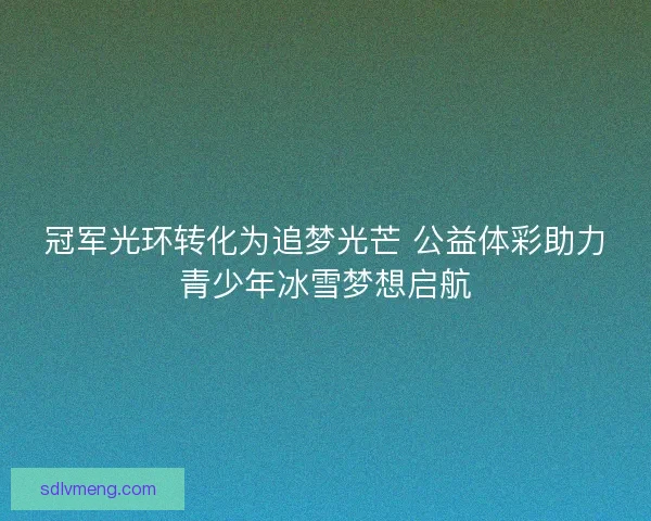 冠军光环转化为追梦光芒 公益体彩助力青少年冰雪梦想启航