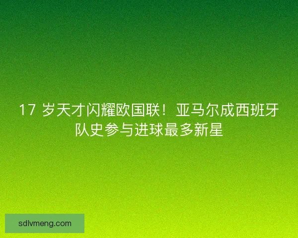 17 岁天才闪耀欧国联！亚马尔成西班牙队史参与进球最多新星