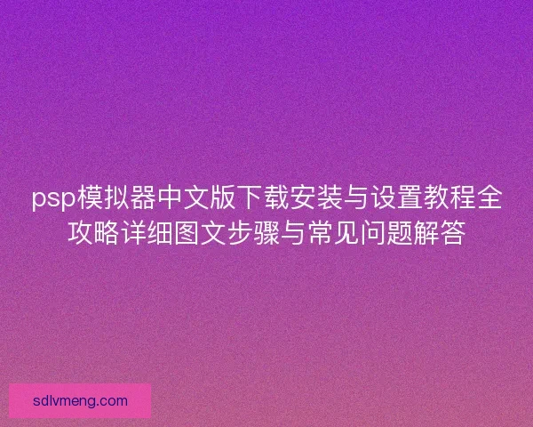 psp模拟器中文版下载安装与设置教程全攻略详细图文步骤与常见问题解答
