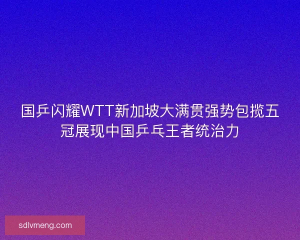国乒闪耀WTT新加坡大满贯强势包揽五冠展现中国乒乓王者统治力