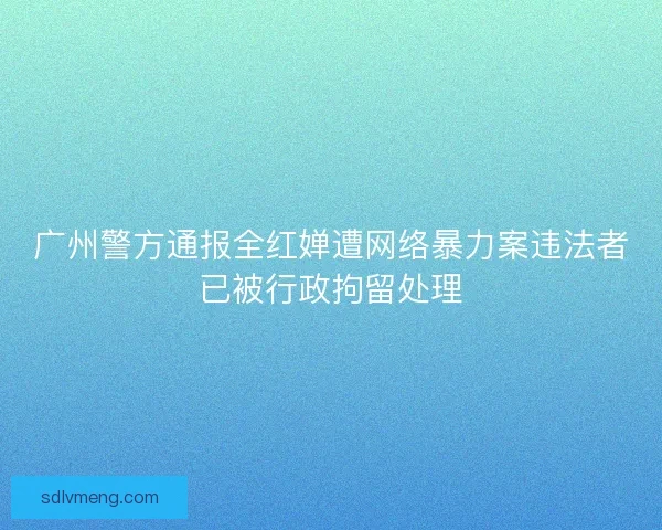 广州警方通报全红婵遭网络暴力案违法者已被行政拘留处理