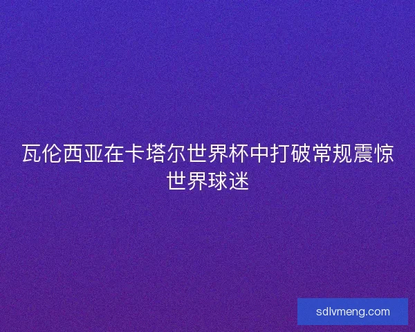 瓦伦西亚在卡塔尔世界杯中打破常规震惊世界球迷